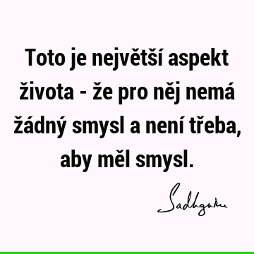 Toto je největší aspekt života - že pro něj nemá žádný smysl a není třeba, aby měl