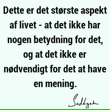 Dette er det største aspekt af livet - at det ikke har nogen betydning for det, og at det ikke er nødvendigt for det at have en