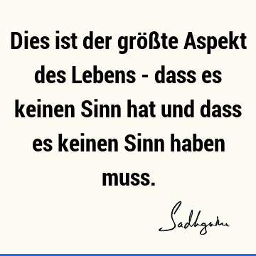 Dies ist der größte Aspekt des Lebens - dass es keinen Sinn hat und dass es keinen Sinn haben