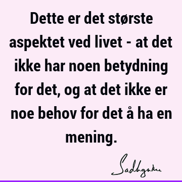 Dette er det største aspektet ved livet - at det ikke har noen betydning for det, og at det ikke er noe behov for det å ha en