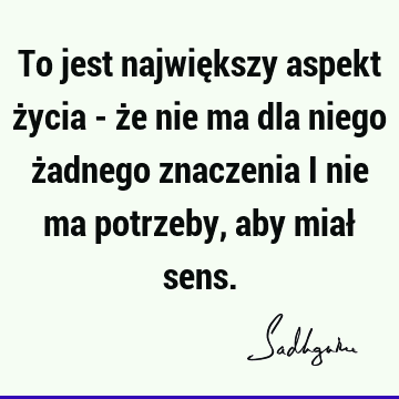 To jest największy aspekt życia - że nie ma dla niego żadnego znaczenia i nie ma potrzeby, aby miał