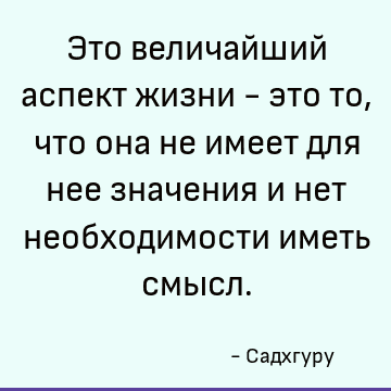 Это величайший аспект жизни - это то, что она не имеет для нее значения и нет необходимости иметь смысл