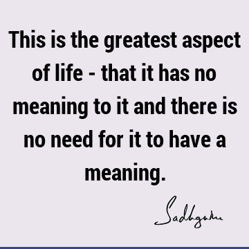 This is the greatest aspect of life - that it has no meaning to it and there is no need for it to have a