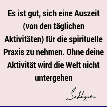 Es ist gut, sich eine Auszeit (von den täglichen Aktivitäten) für die spirituelle Praxis zu nehmen. Ohne deine Aktivität wird die Welt nicht