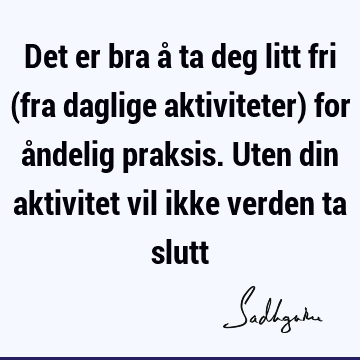 Det er bra å ta deg litt fri (fra daglige aktiviteter) for åndelig praksis. Uten din aktivitet vil ikke verden ta