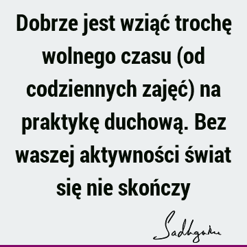 Dobrze jest wziąć trochę wolnego czasu (od codziennych zajęć) na praktykę duchową. Bez waszej aktywności świat się nie skoń