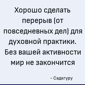 Хорошо сделать перерыв (от повседневных дел) для духовной практики. Без вашей активности мир не закончится