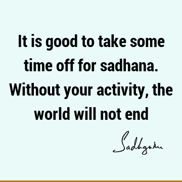 It is good to take some time off for sadhana. Without your activity, the world will not