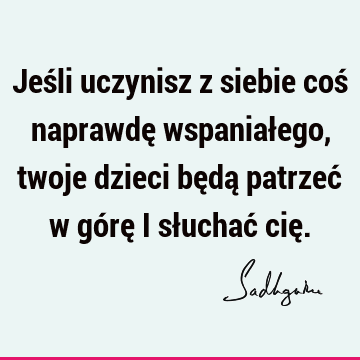 Jeśli uczynisz z siebie coś naprawdę wspaniałego, twoje dzieci będą patrzeć w górę i słuchać cię