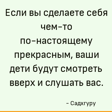 Если вы сделаете себя чем-то по-настоящему прекрасным, ваши дети будут смотреть вверх и слушать вас