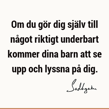 Om du gör dig själv till något riktigt underbart kommer dina barn att se upp och lyssna på