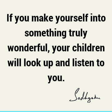 If you make yourself into something truly wonderful, your children will look up and listen to