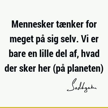 Mennesker tænker for meget på sig selv. Vi er bare en lille del af, hvad der sker her (på planeten)