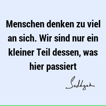 Menschen denken zu viel an sich. Wir sind nur ein kleiner Teil dessen, was hier