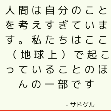 人間は自分のことを考えすぎています。 私たちはここ（地球上）で起こっていることのほんの一部です