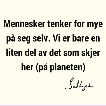 Mennesker tenker for mye på seg selv. Vi er bare en liten del av det som skjer her (på planeten)