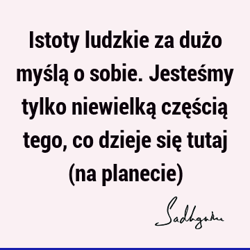 Istoty ludzkie za dużo myślą o sobie. Jesteśmy tylko niewielką częścią tego, co dzieje się tutaj (na planecie)