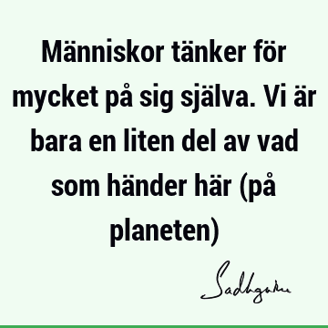 Människor tänker för mycket på sig själva. Vi är bara en liten del av vad som händer här (på planeten)