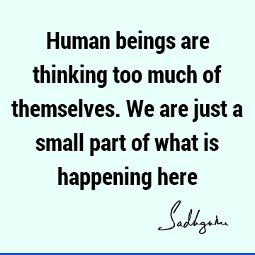 Human beings are thinking too much of themselves. We are just a small part of what is happening