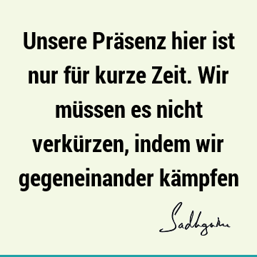 Unsere Präsenz hier ist nur für kurze Zeit. Wir müssen es nicht verkürzen, indem wir gegeneinander kä