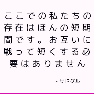 ここでの私たちの存在はほんの短期間です。 お互いに戦って短くする必要はありません