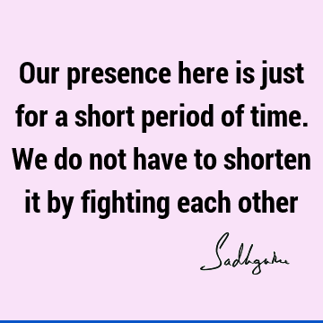 Our presence here is just for a short period of time. We do not have to shorten it by fighting each