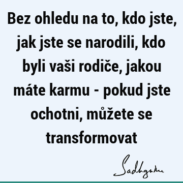 Bez ohledu na to, kdo jste, jak jste se narodili, kdo byli vaši rodiče, jakou máte karmu - pokud jste ochotni, můžete se