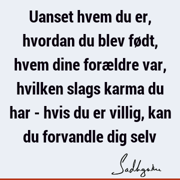 Uanset hvem du er, hvordan du blev født, hvem dine forældre var, hvilken slags karma du har - hvis du er villig, kan du forvandle dig