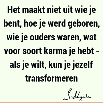 Het maakt niet uit wie je bent, hoe je werd geboren, wie je ouders waren, wat voor soort karma je hebt - als je wilt, kun je jezelf