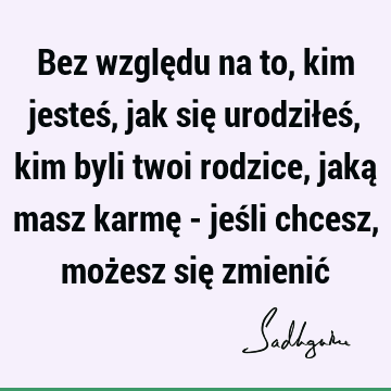 Bez względu na to, kim jesteś, jak się urodziłeś, kim byli twoi rodzice, jaką masz karmę - jeśli chcesz, możesz się zmienić