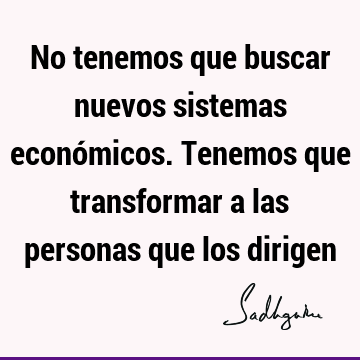 No tenemos que buscar nuevos sistemas económicos. Tenemos que transformar a las personas que los