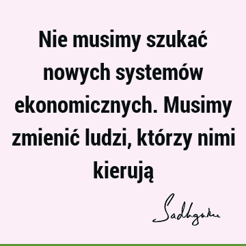 Nie musimy szukać nowych systemów ekonomicznych. Musimy zmienić ludzi, którzy nimi kierują