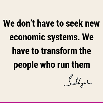 We don’t have to seek new economic systems. We have to transform the people who run