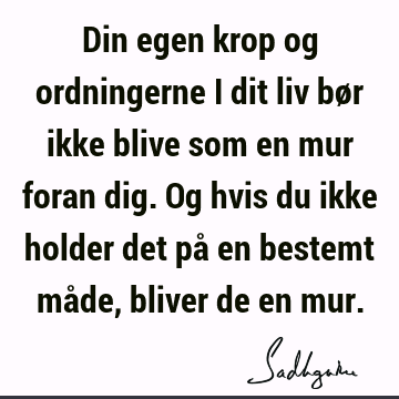 Din egen krop og ordningerne i dit liv bør ikke blive som en mur foran dig. Og hvis du ikke holder det på en bestemt måde, bliver de en