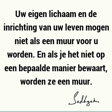 Uw eigen lichaam en de inrichting van uw leven mogen niet als een muur voor u worden. En als je het niet op een bepaalde manier bewaart, worden ze een