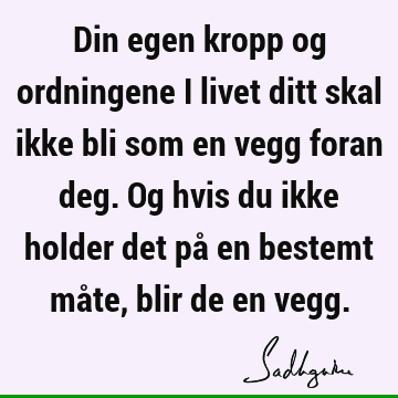 Din egen kropp og ordningene i livet ditt skal ikke bli som en vegg foran deg. Og hvis du ikke holder det på en bestemt måte, blir de en