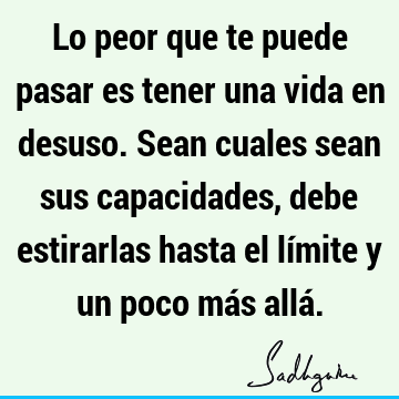 Lo peor que te puede pasar es tener una vida en desuso. Sean cuales sean sus capacidades, debe estirarlas hasta el límite y un poco más allá