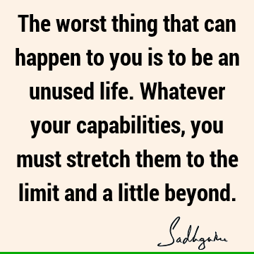 The worst thing that can happen to you is to be an unused life. Whatever your capabilities, you must stretch them to the limit and a little