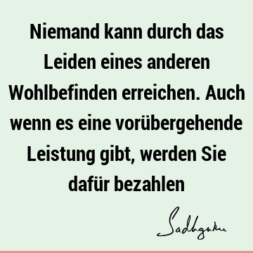 Niemand kann durch das Leiden eines anderen Wohlbefinden erreichen. Auch wenn es eine vorübergehende Leistung gibt, werden Sie dafür