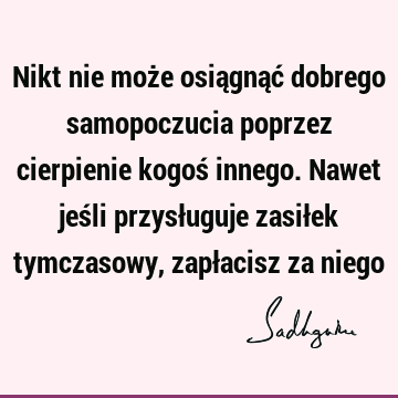 Nikt nie może osiągnąć dobrego samopoczucia poprzez cierpienie kogoś innego. Nawet jeśli przysługuje zasiłek tymczasowy, zapłacisz za