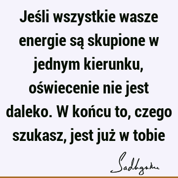 Jeśli wszystkie wasze energie są skupione w jednym kierunku, oświecenie nie jest daleko. W końcu to, czego szukasz, jest już w