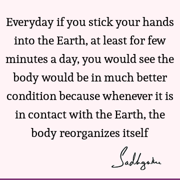 Everyday if you stick your hands into the Earth, at least for few minutes a day, you would see the body would be in much better condition because whenever it