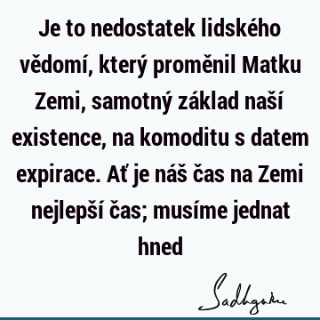 Je to nedostatek lidského vědomí, který proměnil Matku Zemi, samotný základ naší existence, na komoditu s datem expirace. Ať je náš čas na Zemi nejlepší čas;