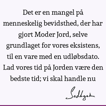 Det er en mangel på menneskelig bevidsthed, der har gjort Moder Jord, selve grundlaget for vores eksistens, til en vare med en udløbsdato. Lad vores tid på J