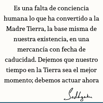 Es una falta de conciencia humana lo que ha convertido a la Madre Tierra, la base misma de nuestra existencia, en una mercancía con fecha de caducidad. Dejemos