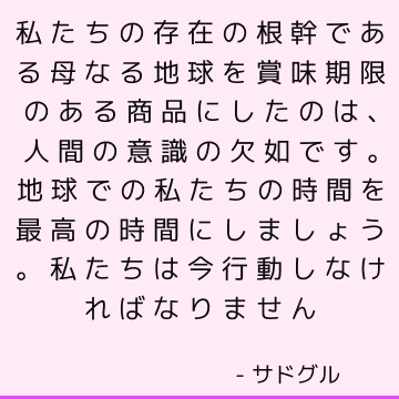 私たちの存在の根幹である母なる地球を賞味期限のある商品にしたのは、人間の意識の欠如です。 地球での私たちの時間を最高の時間にしましょう。 私たちは今行動しなければなりません