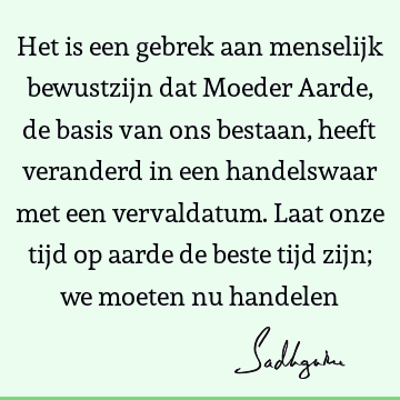 Het is een gebrek aan menselijk bewustzijn dat Moeder Aarde, de basis van ons bestaan, heeft veranderd in een handelswaar met een vervaldatum. Laat onze tijd