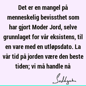 Det er en mangel på menneskelig bevissthet som har gjort Moder Jord, selve grunnlaget for vår eksistens, til en vare med en utløpsdato. La vår tid på jorden væ