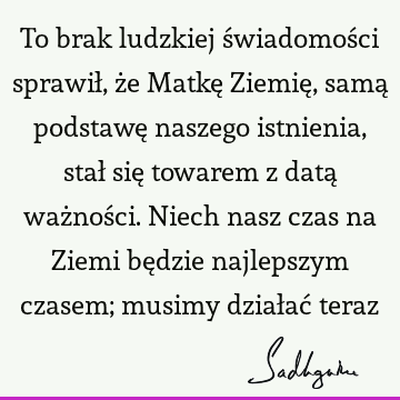 To brak ludzkiej świadomości sprawił, że Matkę Ziemię, samą podstawę naszego istnienia, stał się towarem z datą ważności. Niech nasz czas na Ziemi będzie