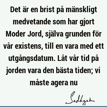 Det är en brist på mänskligt medvetande som har gjort Moder Jord, själva grunden för vår existens, till en vara med ett utgångsdatum. Låt vår tid på jorden